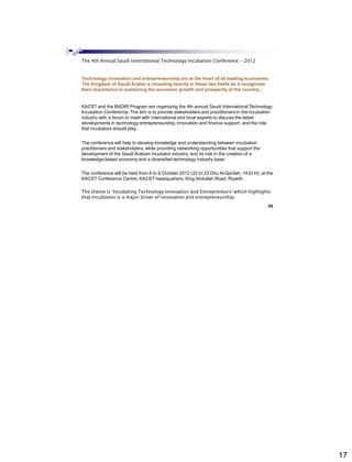 17
The 4th Annual Saudi International Technology Incubation Conference - 2012
Technology innovation and entrepreneurship are at the heart of all leading economies.
The Kingdom of Saudi Arabia is investing heavily in these two fields as it recognizes
their importance in sustaining the economic growth and prosperity of the country...
KACST and the BADIR Program are organizing the 4th annual Saudi International Technology
Incubation Conference. The aim is to provide stakeholders and practitioners in the incubation
industry with a forum to meet with international and local experts to discuss the latest
developments in technology entrepreneurship, innovation and finance support, and the role
that incubators should play.
The conference will help to develop knowledge and understanding between incubation
practitioners and stakeholders, while providing networking opportunities that support the
development of the Saudi Arabian incubator industry, and its role in the creation of a
knowledge-based economy and a diversified technology industry base.
The conference will be held from 8 to 9 October 2012 (22 to 23 Dhu Al-Qa'dah, 1433 H), at the
KACST Conference Centre, KACST headquarters, King Abdullah Road, Riyadh.
The theme is 'Incubating Technology Innovation and Entrepreneurs' which highlights
that incubation is a major driver of innovation and entrepreneurship.
Home - About Conference
Abdisalam Issa-Salwe, College of Computer Science & Engineering, Taibah University
33
 