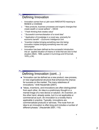 2
Defining Innovation
1. Innovation comes from a Latin word INNOVATIO meaning to
RENEW or CHANGE
2. ― New products, business processes and organic changes that
create wealth or social welfare‖ – OECD
3. ― Fresh thinking that creates value‖
4. ― Successful commercilaisation of a novel idea‖
5. ― Application of knowledge in a novel way, premarily for
economic benefit‖ – Economic Intelligence Unit
6. ―Invention implies bringing something new into being;
innovation implies bringing something new into use‖.
Schumpeter
7. Innovation has been defined as the successful introduction
into an applied situation of means or ends that are new to that
situation (Mohr, 1969, quoted in Cummings and O’Connell,
1978, p.34)
3
Abdisalam Issa-Salwe, College of Computer Science & Engineering, Taibah University
Defining Innovation (cont…)
 ―Innovation can be defined as a new product, new process,
or new organizational structure that enhances the chance
for success on the market. The many sidedness of
innovations.‖ Antti Hautamäki (2007).
 ―Ideas, inventions, and innovations are often distinguished
from each other. An idea is a preliminary thought or a
mental image of a new device or solution. An invention, on
the other hand, already exists, but it is not applicable or
commercial as such. An innovation is a novelty that is
applicable in practice. Typically, innovations are
commercialized products or services. The route from an
idea to an innovation is often long and includes a number of
different phases.‖ (Hautamäki 2007, 110)
4
Abdisalam Issa-Salwe, College of Computer Science & Engineering, Taibah University
 