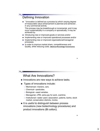 3
Defining Innovation
 ― Innovation is defined as a process by which varying degree
of measurable value enhancement is planned and achieved ,
in any commercial activity.
This process may be breakthrough or incremental, and it may
occur systematically in a company or sporadically; it may be
achieved by:
 Introducing new or improved goods or services and/or
 Implementing new or improved operational processes and/or
 Implementing new or improved organizational/managerial
processes
 In order to improve market share, competitiveness and
Quality, while reducing costs. (National Knowledge Commission)
5
Abdisalam Issa-Salwe, College of Computer Science & Engineering, Taibah University
What Are Innovations?
 Innovations are new ways to achieve tasks.
 Types of innovations include:
 Mechanical—tractors, cars.
 Chemical—pesticides.
 Biological—seed varieties.
 Managerial—IPM, extra pay for work, overtime.
 Institutional—water users’ association, patents, banks, stock
market, conservation districts, monks.
 It is useful to distinguish between process
innovations (new biotechnology procedures) and
product innovations (Bt cotton).
6
 