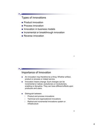 4
Types of innovations
 Product innovation
 Process innovation
 Innovation in business models
 Incremental or breakthrough innovation
 Reverse innovation
7
Abdisalam Issa-Salwe, College of Computer Science & Engineering, Taibah University
Importance of Innovation
 An innovation may therefore be a thing: Whether artifact,
product or process or indeed service.
 Innovation means change: Such changes can be
incremental or radical, evolutionary or revolutionary,
enabling or disruptive. They can have different effects upon
producers and users.
 Distinguish between:
 Product and process innovations
 Technical and organizational innovations
 Radical and incremental innovations system or
infrastructure
8
Abdisalam Issa-Salwe, College of Computer Science & Engineering, Taibah University
 