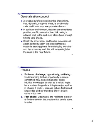 6
11
Generalisation concept
 A creative (work) environment is challenging,
free, dynamic, supports ideas, is emotionally
safe, and its atmosphere promotes humor.
 In such an environment, debates are considered
positive, conflicts constructive, risk taking is
allowed and, in the end, new ideas have enough
time to take shape.
 Creativity, innovation, and flexible processes of
action currently seem to be highlighted as
essential starting points for developing work life
and the economy, and this will increasingly be
the case in the near future.
12
Phases
1. Problem, challenge, opportunity, outlining:
Understanding that an opportunity to create
something new, something better exists;
intuitive knowledge, as well as a vision, might
be a trustworthy guide at this phase (as well as
in phases 3 and 4), because actual, fact based,
knowledge and its ―mending effect‖ always
come in too late.
2. Fact phase: Digging out the real facts in order
to find the core of the problem that one is about
to solve.
 