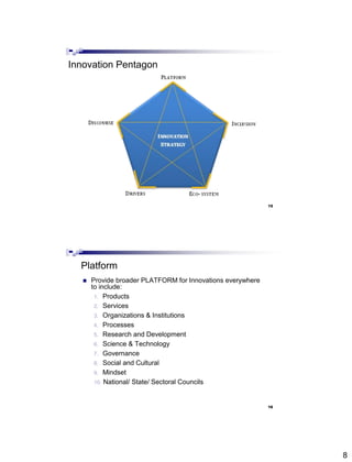 8
Innovation Pentagon
15
Platform
 Provide broader PLATFORM for Innovations everywhere
to include:
1. Products
2. Services
3. Organizations & Institutions
4. Processes
5. Research and Development
6. Science & Technology
7. Governance
8. Social and Cultural
9. Mindset
10. National/ State/ Sectoral Councils
16
 