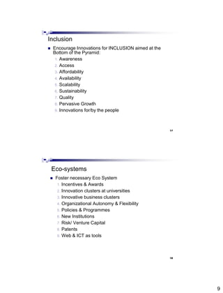 9
Inclusion
 Encourage Innovations for INCLUSION aimed at the
Bottom of the Pyramid:
1. Awareness
2. Access
3. Affordability
4. Availability
5. Scalability
6. Sustainability
7. Quality
8. Pervasive Growth
9. Innovations for/by the people
17
Eco-systems
 Foster necessary Eco System
1. Incentives & Awards
2. Innovation clusters at universities
3. Innovative business clusters
4. Organizational Autonomy & Flexibility
5. Policies & Programmes
6. New Institutions
7. Risk/ Venture Capital
8. Patents
9. Web & ICT as tools
18
 