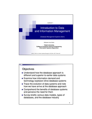 Introduction to Data
and Information Management
(Database Management Systems IS331)
Lecture 1
Abdisalam Issa-Salwe
Taibah University
College of Computer Science & Engineering
Information Systems Department
Jeffrey A. Hoffer, et al: Modern Database Management, 8th Edition, 2007, Prentice Hall
2
ObjectivesObjectives
Understand how the database approach isUnderstand how the database approach is
different and superior to earlier data systemsdifferent and superior to earlier data systems
Examine how information demand andExamine how information demand and
technology explosion drive database systemstechnology explosion drive database systems
Trace the evolution of data systems and noteTrace the evolution of data systems and note
how we have arrive at the database approachhow we have arrive at the database approach
Comprehend the benefits of database systemsComprehend the benefits of database systems
and perceive the need for themand perceive the need for them
Survey briefly various data models, types ofSurvey briefly various data models, types of
databases, and the database industrydatabases, and the database industry
 