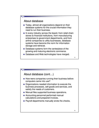 3
About databaseAbout database
Today, almost all organizations depend on theirToday, almost all organizations depend on their
database systems for the crucial information theydatabase systems for the crucial information they
need to run their business.need to run their business.
In every industry across the board, from retail chainIn every industry across the board, from retail chain
stores to financial institutions, from manufacturingstores to financial institutions, from manufacturing
enterprises to government departments, and fromenterprises to government departments, and from
airline companies to utility businesses, databaseairline companies to utility businesses, database
systems have become the norm for informationsystems have become the norm for information
storage and retrieval.storage and retrieval.
Database systems form the centerpiece of theDatabase systems form the centerpiece of the
growing and maturing electronic commerce.growing and maturing electronic commerce.
Database and Web technologies have merged.Database and Web technologies have merged.
4
About database (contAbout database (cont……))
How were companies running their business beforeHow were companies running their business before
computers came into use?computers came into use?
Organizations needed information to execute theOrganizations needed information to execute the
business processes, sell goods and services, andbusiness processes, sell goods and services, and
satisfy the needs of customers.satisfy the needs of customers.
Manual files supported business operations.Manual files supported business operations.
Accounting personnel performed manualAccounting personnel performed manual
calculations and prepared invoices.calculations and prepared invoices.
Payroll departments manually wrote the checks.Payroll departments manually wrote the checks.
 