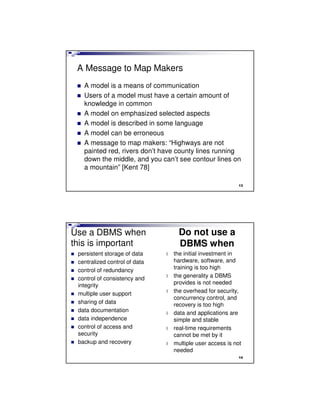 A Message to Map Makers
A model is a means of communication
Users of a model must have a certain amount of
knowledge in common
A model on emphasized selected aspects
A model is described in some language
A model can be erroneous
A message to map makers: “Highways are not
painted red, rivers don’t have county lines running
down the middle, and you can’t see contour lines on
a mountain” [Kent 78]
13
Use a DBMS when
this is important
persistent storage of data
centralized control of data
control of redundancy
control of consistency and
integrity
multiple user support
sharing of data
data documentation
data independence
control of access and
security
backup and recovery
Do not use a
DBMS when
l the initial investment in
hardware, software, and
training is too high
l the generality a DBMS
provides is not needed
l the overhead for security,
concurrency control, and
recovery is too high
l data and applications are
simple and stable
l real-time requirements
cannot be met by it
l multiple user access is not
needed
14
 