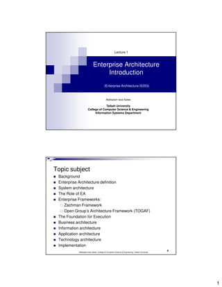 Lecture 1



                           Enterprise Architecture
                                Introduction
                                        (Enterprise Architecture IS353)



                                          Abdisalam Issa-Salwe

                                  Taibah University
                     College of Computer Science & Engineering
                          Information Systems Department




Topic subject
 Background
 Enterprise Architecture definition
 System architecture
 The Role of EA
 Enterprise Frameworks:
     Zachman Framework
     Open Group’s Architecture Framework (TOGAF)
 The Foundation for Execution
 Business architecture
 Information architecture
 Application architecture
 Technology architecture
 Implementation
                                                                                                2
           Abdisalam Issa-Salwe, College of Computer Science & Engineering, Taibah University




                                                                                                    1
 