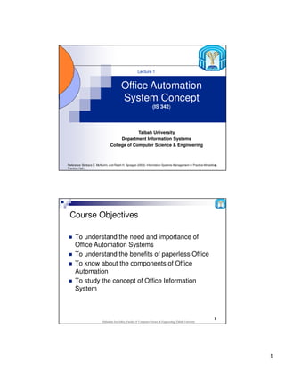 1
1
Office Automation
System Concept
(IS 342)
Taibah University
Department Information Systems
College of Computer Science & Engineering
Lecture 1
Reference: Barbara C. McNurlin, and Ralph H. Sprague (2003): Information Systems Management in Practice 6th edition,
Prentice Hall.)
Abdisalam Issa-Salwe, Faculty of Computer Science & Engineering, Taibah University
2
Course Objectives
To understand the need and importance of
Office Automation Systems
To understand the benefits of paperless Office
To know about the components of Office
Automation
To study the concept of Office Information
System
 