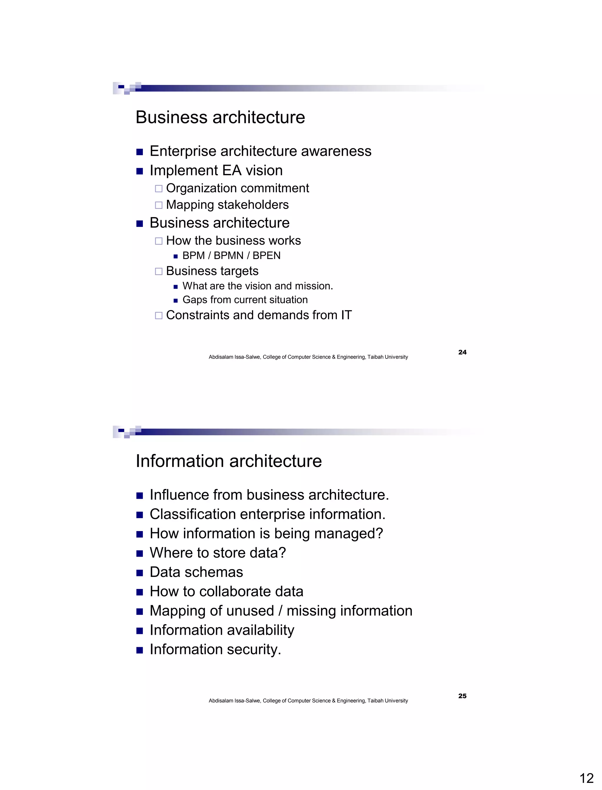 12
Business architecture
 Enterprise architecture awareness
 Implement EA vision
 Organization commitment
 Mapping stakeholders
 Business architecture
 How the business works
 BPM / BPMN / BPEN
 Business targets
 What are the vision and mission.
 Gaps from current situation
 Constraints and demands from IT
Abdisalam Issa-Salwe, College of Computer Science & Engineering, Taibah University
24
Information architecture
 Influence from business architecture.
 Classification enterprise information.
 How information is being managed?
 Where to store data?
 Data schemas
 How to collaborate data
 Mapping of unused / missing information
 Information availability
 Information security.
Abdisalam Issa-Salwe, College of Computer Science & Engineering, Taibah University
25
 
