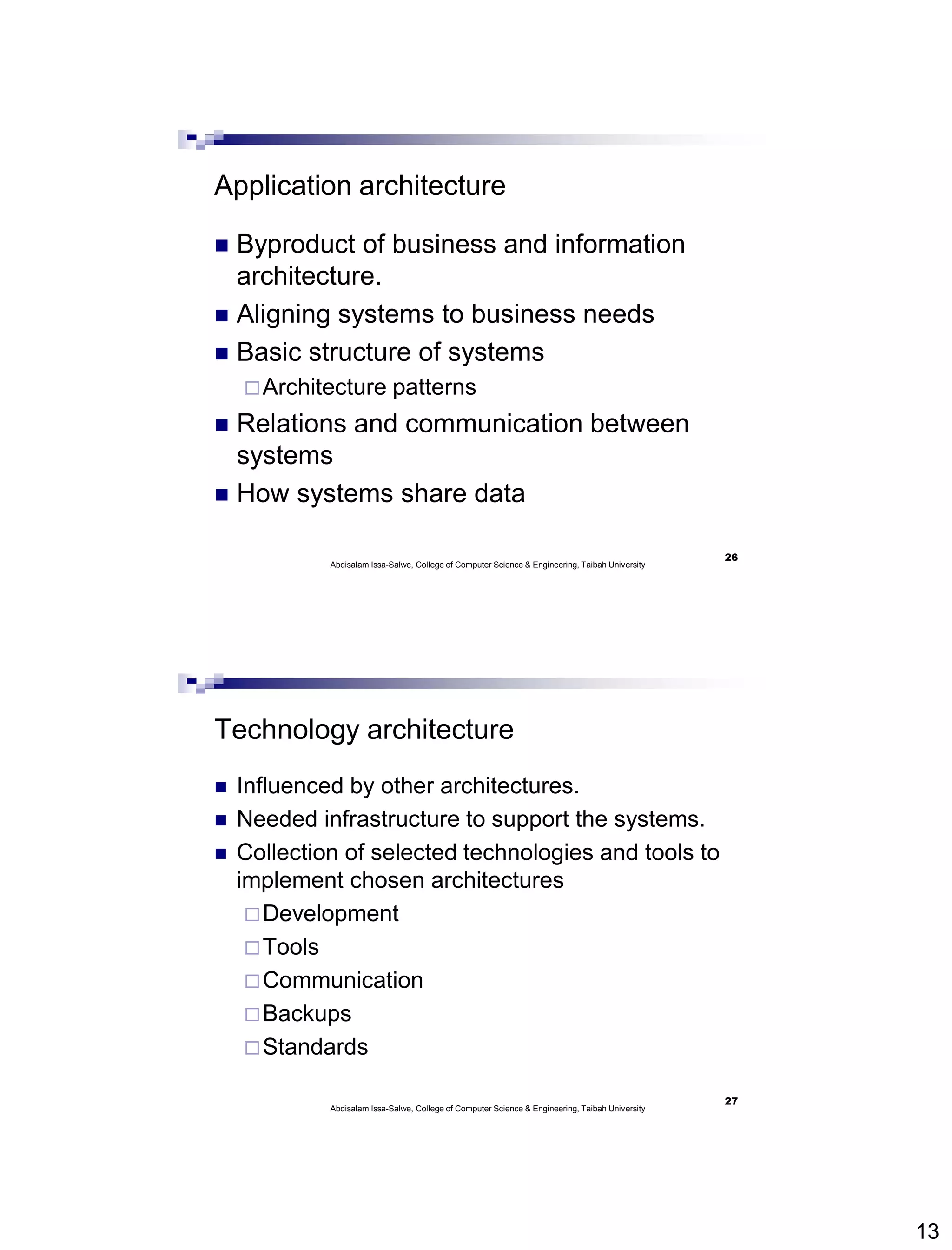 13
Application architecture
 Byproduct of business and information
architecture.
 Aligning systems to business needs
 Basic structure of systems
Architecture patterns
 Relations and communication between
systems
 How systems share data
Abdisalam Issa-Salwe, College of Computer Science & Engineering, Taibah University
26
Technology architecture
 Influenced by other architectures.
 Needed infrastructure to support the systems.
 Collection of selected technologies and tools to
implement chosen architectures
Development
Tools
Communication
Backups
Standards
Abdisalam Issa-Salwe, College of Computer Science & Engineering, Taibah University
27
 