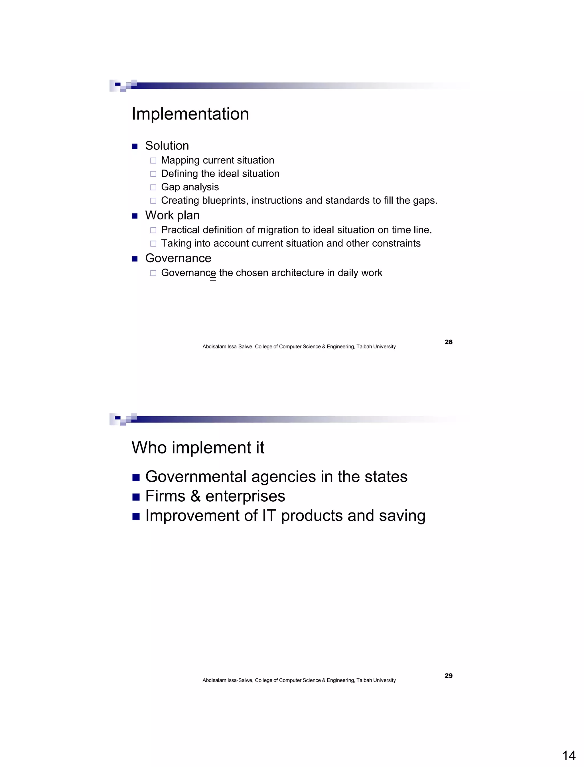 14
Implementation
 Solution
 Mapping current situation
 Defining the ideal situation
 Gap analysis
 Creating blueprints, instructions and standards to fill the gaps.
 Work plan
 Practical definition of migration to ideal situation on time line.
 Taking into account current situation and other constraints
 Governance
 Governance the chosen architecture in daily work
Abdisalam Issa-Salwe, College of Computer Science & Engineering, Taibah University
28
Who implement it
 Governmental agencies in the states
 Firms & enterprises
 Improvement of IT products and saving
Abdisalam Issa-Salwe, College of Computer Science & Engineering, Taibah University
29
 