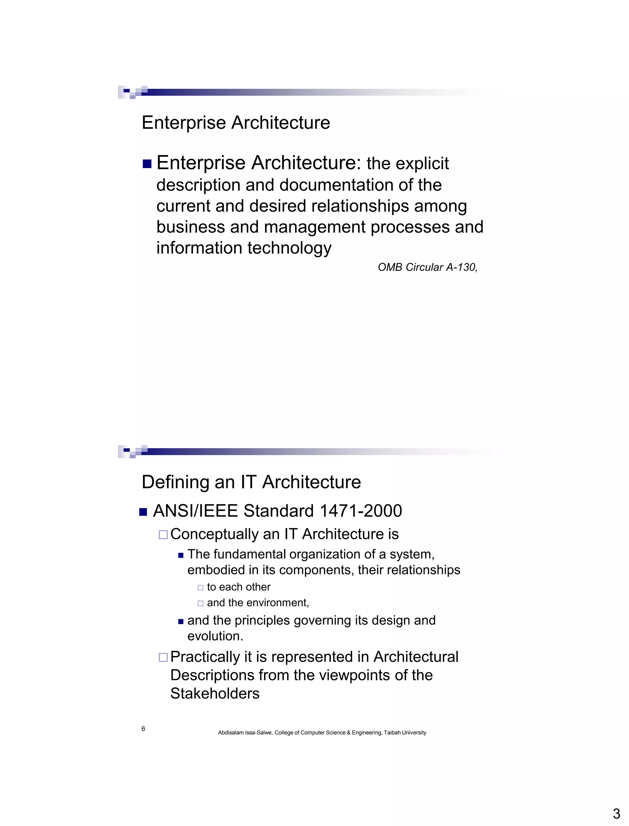 3
Enterprise Architecture
 Enterprise Architecture: the explicit
description and documentation of the
current and desired relationships among
business and management processes and
information technology
OMB Circular A-130,
6
Defining an IT Architecture
 ANSI/IEEE Standard 1471-2000
Conceptually an IT Architecture is
 The fundamental organization of a system,
embodied in its components, their relationships
 to each other
 and the environment,
 and the principles governing its design and
evolution.
Practically it is represented in Architectural
Descriptions from the viewpoints of the
Stakeholders
Abdisalam Issa-Salwe, College of Computer Science & Engineering, Taibah University
 