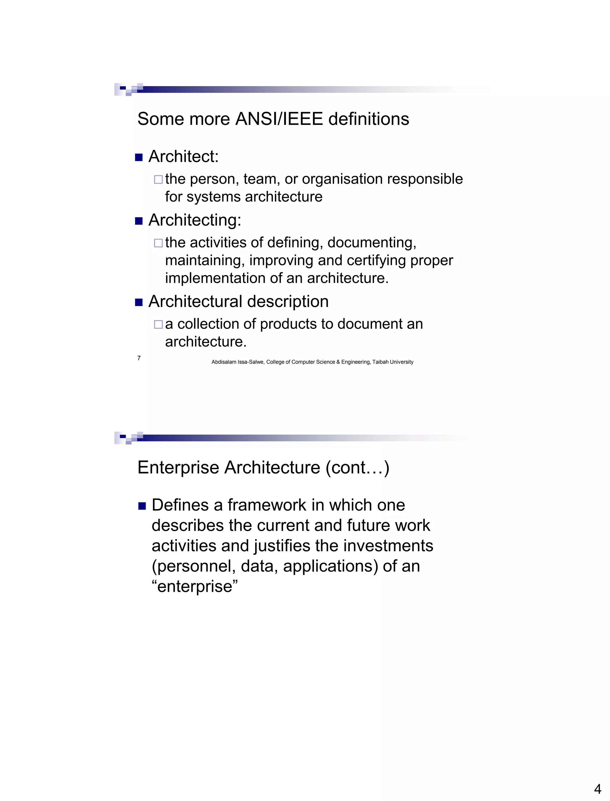 4
7
Some more ANSI/IEEE definitions
 Architect:
the person, team, or organisation responsible
for systems architecture
 Architecting:
the activities of defining, documenting,
maintaining, improving and certifying proper
implementation of an architecture.
 Architectural description
a collection of products to document an
architecture.
Abdisalam Issa-Salwe, College of Computer Science & Engineering, Taibah University
Enterprise Architecture (cont…)
 Defines a framework in which one
describes the current and future work
activities and justifies the investments
(personnel, data, applications) of an
“enterprise”
 