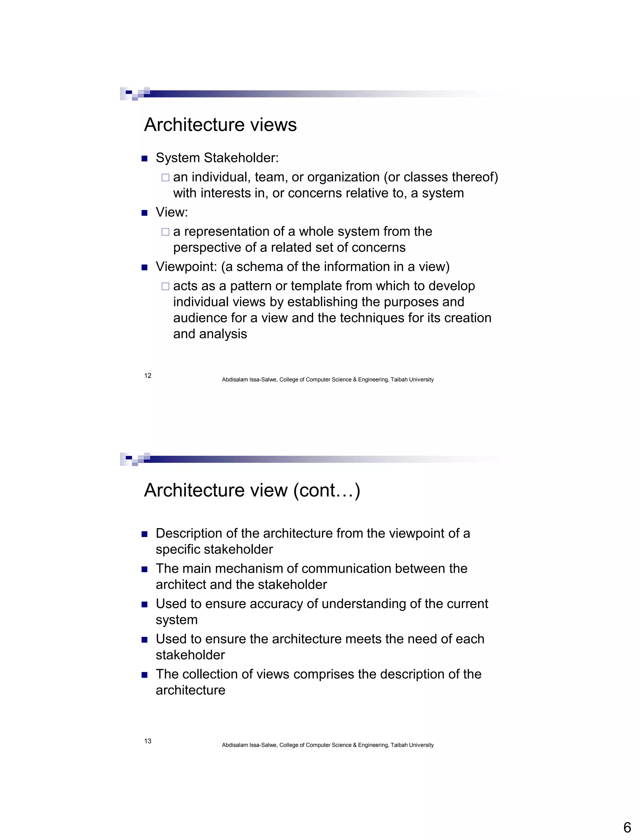 6
12
Architecture views
 System Stakeholder:
 an individual, team, or organization (or classes thereof)
with interests in, or concerns relative to, a system
 View:
 a representation of a whole system from the
perspective of a related set of concerns
 Viewpoint: (a schema of the information in a view)
 acts as a pattern or template from which to develop
individual views by establishing the purposes and
audience for a view and the techniques for its creation
and analysis
Abdisalam Issa-Salwe, College of Computer Science & Engineering, Taibah University
13
Architecture view (cont…)
 Description of the architecture from the viewpoint of a
specific stakeholder
 The main mechanism of communication between the
architect and the stakeholder
 Used to ensure accuracy of understanding of the current
system
 Used to ensure the architecture meets the need of each
stakeholder
 The collection of views comprises the description of the
architecture
Abdisalam Issa-Salwe, College of Computer Science & Engineering, Taibah University
 