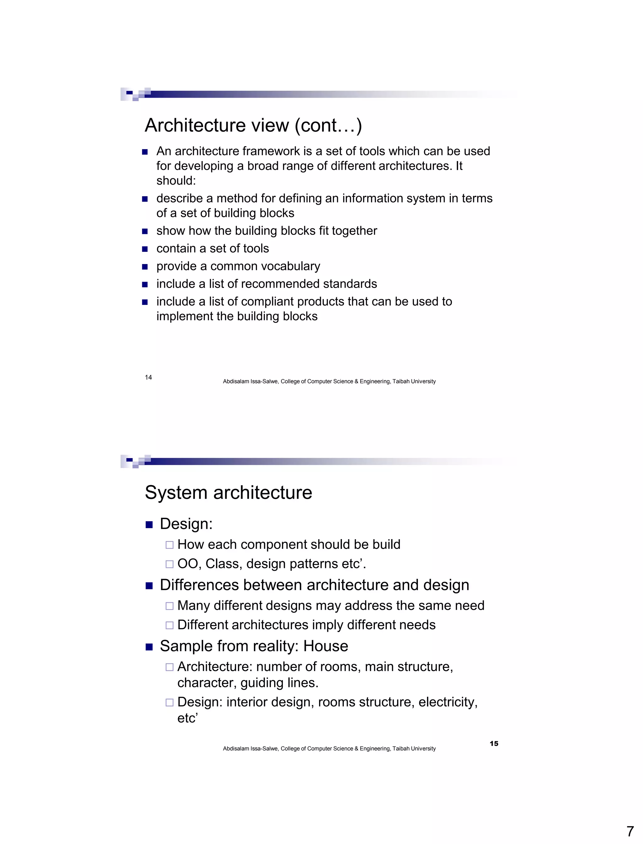 7
14
Architecture view (cont…)
 An architecture framework is a set of tools which can be used
for developing a broad range of different architectures. It
should:
 describe a method for defining an information system in terms
of a set of building blocks
 show how the building blocks fit together
 contain a set of tools
 provide a common vocabulary
 include a list of recommended standards
 include a list of compliant products that can be used to
implement the building blocks
Abdisalam Issa-Salwe, College of Computer Science & Engineering, Taibah University
System architecture
 Design:
 How each component should be build
 OO, Class, design patterns etc’.
 Differences between architecture and design
 Many different designs may address the same need
 Different architectures imply different needs
 Sample from reality: House
 Architecture: number of rooms, main structure,
character, guiding lines.
 Design: interior design, rooms structure, electricity,
etc’
Abdisalam Issa-Salwe, College of Computer Science & Engineering, Taibah University
15
 