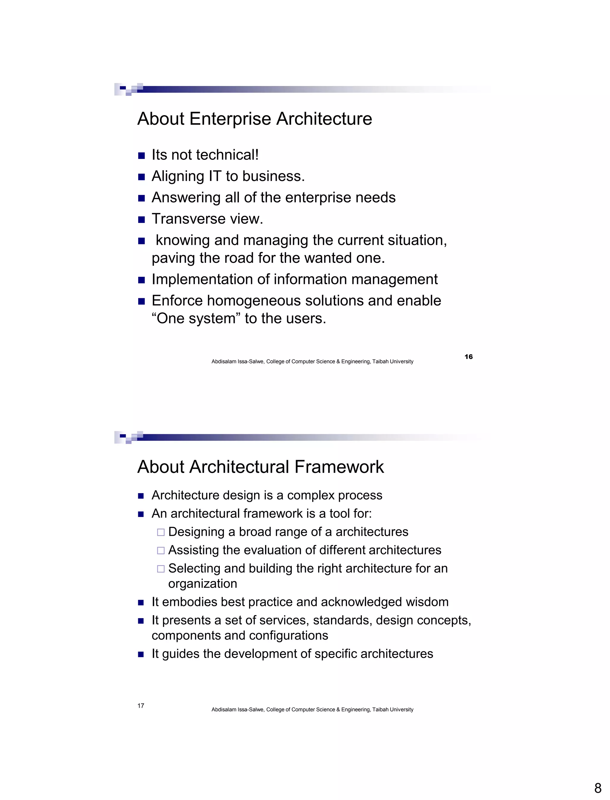 8
About Enterprise Architecture
 Its not technical!
 Aligning IT to business.
 Answering all of the enterprise needs
 Transverse view.
 knowing and managing the current situation,
paving the road for the wanted one.
 Implementation of information management
 Enforce homogeneous solutions and enable
“One system” to the users.
Abdisalam Issa-Salwe, College of Computer Science & Engineering, Taibah University
16
17
About Architectural Framework
 Architecture design is a complex process
 An architectural framework is a tool for:
 Designing a broad range of a architectures
 Assisting the evaluation of different architectures
 Selecting and building the right architecture for an
organization
 It embodies best practice and acknowledged wisdom
 It presents a set of services, standards, design concepts,
components and configurations
 It guides the development of specific architectures
Abdisalam Issa-Salwe, College of Computer Science & Engineering, Taibah University
 