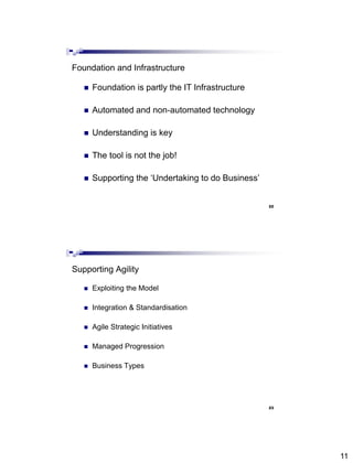 11
 Foundation is partly the IT Infrastructure
 Automated and non-automated technology
 Understanding is key
 The tool is not the job!
 Supporting the ‘Undertaking to do Business’
Foundation and Infrastructure
22
 Exploiting the Model
 Integration & Standardisation
 Agile Strategic Initiatives
 Managed Progression
 Business Types
Supporting Agility
23
 