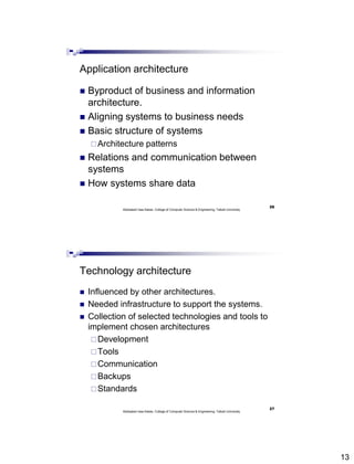13
Application architecture
 Byproduct of business and information
architecture.
 Aligning systems to business needs
 Basic structure of systems
Architecture patterns
 Relations and communication between
systems
 How systems share data
Abdisalam Issa-Salwe, College of Computer Science & Engineering, Taibah University
26
Technology architecture
 Influenced by other architectures.
 Needed infrastructure to support the systems.
 Collection of selected technologies and tools to
implement chosen architectures
Development
Tools
Communication
Backups
Standards
Abdisalam Issa-Salwe, College of Computer Science & Engineering, Taibah University
27
 
