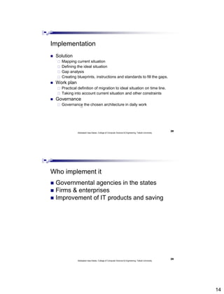 14
Implementation
 Solution
 Mapping current situation
 Defining the ideal situation
 Gap analysis
 Creating blueprints, instructions and standards to fill the gaps.
 Work plan
 Practical definition of migration to ideal situation on time line.
 Taking into account current situation and other constraints
 Governance
 Governance the chosen architecture in daily work
Abdisalam Issa-Salwe, College of Computer Science & Engineering, Taibah University
28
Who implement it
 Governmental agencies in the states
 Firms & enterprises
 Improvement of IT products and saving
Abdisalam Issa-Salwe, College of Computer Science & Engineering, Taibah University
29
 