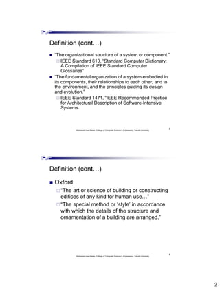 2
Definition (cont…)
 “The organizational structure of a system or component.”
 IEEE Standard 610, “Standard Computer Dictionary:
A Compilation of IEEE Standard Computer
Glossaries”
 “The fundamental organization of a system embodied in
its components, their relationships to each other, and to
the environment, and the principles guiding its design
and evolution.”
 IEEE Standard 1471, “IEEE Recommended Practice
for Architectural Description of Software-Intensive
Systems.
Abdisalam Issa-Salwe, College of Computer Science & Engineering, Taibah University
3
Definition (cont…)
 Oxford:
“The art or science of building or constructing
edifices of any kind for human use…”
“The special method or ‘style’ in accordance
with which the details of the structure and
ornamentation of a building are arranged.”
Abdisalam Issa-Salwe, College of Computer Science & Engineering, Taibah University
4
 