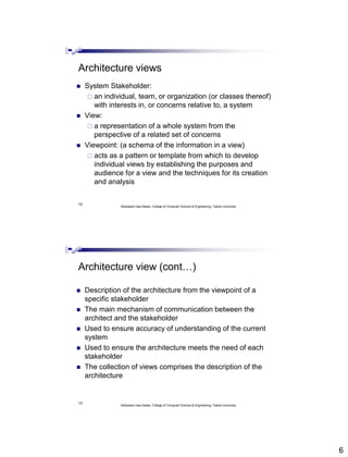 6
12
Architecture views
 System Stakeholder:
 an individual, team, or organization (or classes thereof)
with interests in, or concerns relative to, a system
 View:
 a representation of a whole system from the
perspective of a related set of concerns
 Viewpoint: (a schema of the information in a view)
 acts as a pattern or template from which to develop
individual views by establishing the purposes and
audience for a view and the techniques for its creation
and analysis
Abdisalam Issa-Salwe, College of Computer Science & Engineering, Taibah University
13
Architecture view (cont…)
 Description of the architecture from the viewpoint of a
specific stakeholder
 The main mechanism of communication between the
architect and the stakeholder
 Used to ensure accuracy of understanding of the current
system
 Used to ensure the architecture meets the need of each
stakeholder
 The collection of views comprises the description of the
architecture
Abdisalam Issa-Salwe, College of Computer Science & Engineering, Taibah University
 