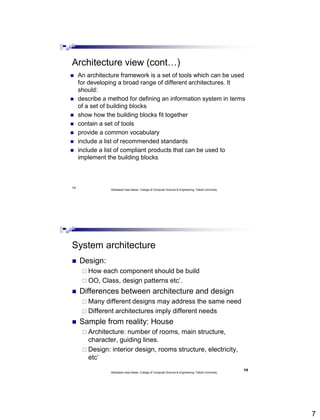 7
14
Architecture view (cont…)
 An architecture framework is a set of tools which can be used
for developing a broad range of different architectures. It
should:
 describe a method for defining an information system in terms
of a set of building blocks
 show how the building blocks fit together
 contain a set of tools
 provide a common vocabulary
 include a list of recommended standards
 include a list of compliant products that can be used to
implement the building blocks
Abdisalam Issa-Salwe, College of Computer Science & Engineering, Taibah University
System architecture
 Design:
 How each component should be build
 OO, Class, design patterns etc’.
 Differences between architecture and design
 Many different designs may address the same need
 Different architectures imply different needs
 Sample from reality: House
 Architecture: number of rooms, main structure,
character, guiding lines.
 Design: interior design, rooms structure, electricity,
etc’
Abdisalam Issa-Salwe, College of Computer Science & Engineering, Taibah University
15
 
