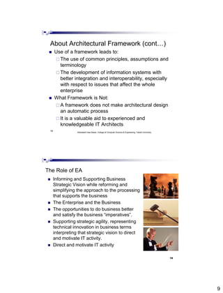 9
18
About Architectural Framework (cont…)
 Use of a framework leads to:
 The use of common principles, assumptions and
terminology
 The development of information systems with
better integration and interoperability, especially
with respect to issues that affect the whole
enterprise
 What Framework is Not:
 A framework does not make architectural design
an automatic process
 It is a valuable aid to experienced and
knowledgeable IT Architects
Abdisalam Issa-Salwe, College of Computer Science & Engineering, Taibah University
 Informing and Supporting Business
Strategic Vision while reforming and
simplifying the approach to the processing
that supports the business
 The Enterprise and the Business
 The opportunities to do business better
and satisfy the business “imperatives”.
 Supporting strategic agility, representing
technical innovation in business terms
interpreting that strategic vision to direct
and motivate IT activity.
 Direct and motivate IT activity
The Role of EA
19
 