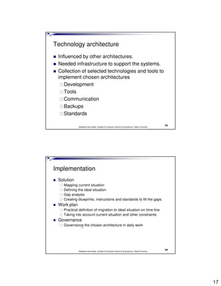 Technology architecture
 Influenced by other architectures.
 Needed infrastructure to support the systems.
 Collection of selected technologies and tools to
 implement chosen architectures
    Development
    Tools
    Communication
    Backups
    Standards

                                                                                                  33
             Abdisalam Issa-Salwe, College of Computer Science & Engineering, Taibah University




Implementation
 Solution
   Mapping current situation
   Defining the ideal situation
   Gap analysis
   Creating blueprints, instructions and standards to fill the gaps.
 Work plan
   Practical definition of migration to ideal situation on time line.
   Taking into account current situation and other constraints
 Governance
   Governance the chosen architecture in daily work




                                                                                                  34
             Abdisalam Issa-Salwe, College of Computer Science & Engineering, Taibah University




                                                                                                       17
 