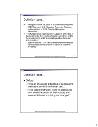 Definition (cont…)
 “The organizational structure of a system or component.”
     IEEE Standard 610, “Standard Computer Dictionary:
     A Compilation of IEEE Standard Computer
     Glossaries”
 “The fundamental organization of a system embodied in
 its components, their relationships to each other, and to
 the environment, and the principles guiding its design
 and evolution.”
     IEEE Standard 1471, “IEEE Recommended Practice
     for Architectural Description of Software-Intensive
     Systems.



                                                                                                3
           Abdisalam Issa-Salwe, College of Computer Science & Engineering, Taibah University




Definition (cont…)

 Oxford:
   “The art or science of building or constructing
   edifices of any kind for human use…”
   “The special method or ‘style’ in accordance
   with which the details of the structure and
   ornamentation of a building are arranged.”




                                                                                                4
           Abdisalam Issa-Salwe, College of Computer Science & Engineering, Taibah University




                                                                                                    2
 