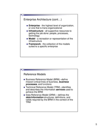 Enterprise Architecture (cont…)

    Enterprise - the highest level of organization,
    or one that is trans-organizational
    Infrastructure - all supportive resources to
    getting the job done: people, processes,
    technology
    Model - a recreation or representation of the
    infrastructure
    Framework - the collection of the models
    suited to a specific enterprise




Reference Models
 Business Reference Model (BRM) –define
 mission-critical lines of business, business
 processes, and functions
 Technical Reference Model (TRM) –identifies
 and describes the information services used to
 achieve the BRM
 Data Reference Model (DRM) – defines the
 data/information structures, definitions, and
 valids required by the BRM in the context of the
 TRM




                                                      5
 
