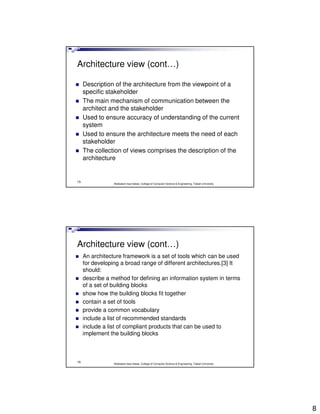 Architecture view (cont…)

     Description of the architecture from the viewpoint of a
     specific stakeholder
     The main mechanism of communication between the
     architect and the stakeholder
     Used to ensure accuracy of understanding of the current
     system
     Used to ensure the architecture meets the need of each
     stakeholder
     The collection of views comprises the description of the
     architecture


15
                 Abdisalam Issa-Salwe, College of Computer Science & Engineering, Taibah University




Architecture view (cont…)
     An architecture framework is a set of tools which can be used
     for developing a broad range of different architectures.[3] It
     should:
     describe a method for defining an information system in terms
     of a set of building blocks
     show how the building blocks fit together
     contain a set of tools
     provide a common vocabulary
     include a list of recommended standards
     include a list of compliant products that can be used to
     implement the building blocks



16
                 Abdisalam Issa-Salwe, College of Computer Science & Engineering, Taibah University




                                                                                                      8
 