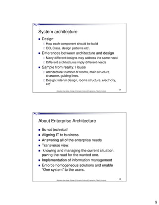 System architecture
 Design:
   How each component should be build
   OO, Class, design patterns etc’.
 Differences between architecture and design
   Many different designs may address the same need
   Different architectures imply different needs
 Sample from reality: House
   Architecture: number of rooms, main structure,
   character, guiding lines.
   Design: interior design, rooms structure, electricity,
   etc’
                                                                                                17
           Abdisalam Issa-Salwe, College of Computer Science & Engineering, Taibah University




About Enterprise Architecture
 Its not technical!
 Aligning IT to business.
 Answering all of the enterprise needs
 Transverse view.
  knowing and managing the current situation,
 paving the road for the wanted one.
 Implementation of information management
 Enforce homogeneous solutions and enable
 “One system” to the users.

                                                                                                18
           Abdisalam Issa-Salwe, College of Computer Science & Engineering, Taibah University




                                                                                                     9
 
