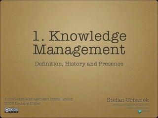 1. Knowledge
             Management
              Definition, History and Presence




Knowledge Management Introduction       Stefan Urbanek
2008 Lecture Slides                       stefan.urbanek@gmail.com
                                                    http://stiivi.com
                                                                Stiivi
 