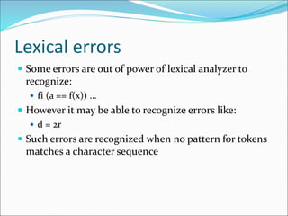 Lexical errors
 Some errors are out of power of lexical analyzer to
recognize:
 fi (a == f(x)) …
 However it may be able to recognize errors like:
 d = 2r
 Such errors are recognized when no pattern for tokens
matches a character sequence
 