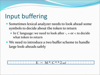 Input buffering
 Sometimes lexical analyzer needs to look ahead some
symbols to decide about the token to return
 In C language: we need to look after -, = or < to decide
what token to return
 We need to introduce a two buffer scheme to handle
large look-aheads safely
E = M * C * * 2 eof
 