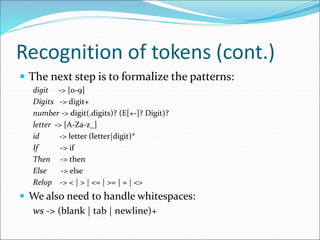 Recognition of tokens (cont.)
 The next step is to formalize the patterns:
digit -> [0-9]
Digits -> digit+
number -> digit(.digits)? (E[+-]? Digit)?
letter -> [A-Za-z_]
id -> letter (letter|digit)*
If -> if
Then -> then
Else -> else
Relop -> < | > | <= | >= | = | <>
 We also need to handle whitespaces:
ws -> (blank | tab | newline)+
 