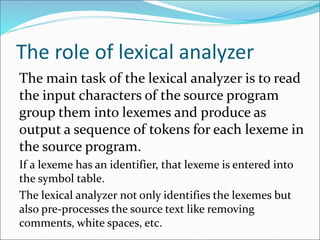 The role of lexical analyzer
The main task of the lexical analyzer is to read
the input characters of the source program
group them into lexemes and produce as
output a sequence of tokens for each lexeme in
the source program.
If a lexeme has an identifier, that lexeme is entered into
the symbol table.
The lexical analyzer not only identifies the lexemes but
also pre-processes the source text like removing
comments, white spaces, etc.
 