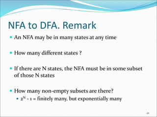 49
NFA to DFA. Remark
 An NFA may be in many states at any time
 How many different states ?
 If there are N states, the NFA must be in some subset
of those N states
 How many non-empty subsets are there?
 2N - 1 = finitely many, but exponentially many
 