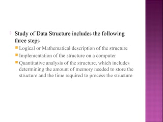 

Study of Data Structure includes the following
three steps
 Logical

or Mathematical description of the structure
 Implementation of the structure on a computer
 Quantitative analysis of the structure, which includes
determining the amount of memory needed to store the
structure and the time required to process the structure

 