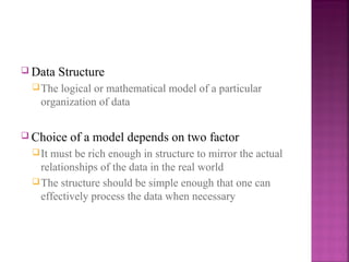  Data

Structure

 The

logical or mathematical model of a particular
organization of data

 Choice
 It

of a model depends on two factor

must be rich enough in structure to mirror the actual
relationships of the data in the real world
 The structure should be simple enough that one can
effectively process the data when necessary

 