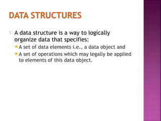 

A data structure is a way to logically
organize data that specifies:
A

set of data elements i.e., a data object and
 A set of operations which may legally be applied
to elements of this data object.

 