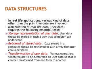 In real life applications, various kind of data
other than the primitive data are involved.
 Manipulation of real-life data (user data)
requires the following essential tasks:
a) Storage representation of user data: User data


should be stored in such a way that computer can
understand
b) Retrieval of stored data: Data stored in a
computer should be retrieved in such a way that user
can understand.
c) Transformation of user data: Various operations
which require to be performed on user data so that it
can be transformed from one form to another.

 