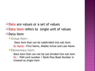  Data

are values or a set of values
 Data item refers to single unit of values
 Data item
 Group

item :

Data item that can be subdivided into sub item.
Ex Name : First Name, Middle initial and Last Name
 Elementary

item:

Data item that can not be sub divided into sub item
Ex : PAN card number / Bank Pass Book Number is
treated as single item

 