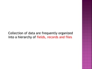 Collection of data are frequently organized
into a hierarchy of fields, records and files

 
