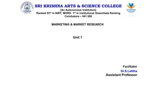 SRI KRISHNA ARTS & SCIENCE COLLEGE
[An Autonomous Institution]
Ranked 53rd in NIRF; MHRD: 1st in Institutional Swachhata Ranking
Coimbatore – 641 008
MARKETING & MARKET RESEARCH
Unit 1
Facilitator
Dr.S.Lalitha
Assistant Professor
 