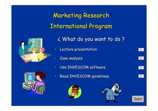 Marketing Research
International Program

  ¿ What do you want to do ?
 • Lecture presentation

 • Case analysis

 • Use INVESCOM software

 • Read INVESCOM guidelines




                               Salir
 