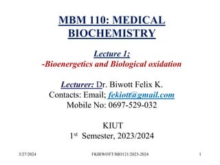 3/27/2024 1
FKBIWOTT/BIO121/2023-2024
MBM 110: MEDICAL
BIOCHEMISTRY
Lecture 1;
-Bioenergetics and Biological oxidation
Lecturer: Dr. Biwott Felix K.
Contacts: Email; fekiott@gmail.com
Mobile No: 0697-529-032
KIUT
1st Semester, 2023/2024
 