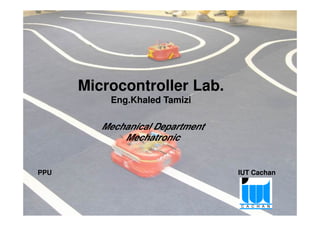 Microcontroller Lab.
Eng.Khaled Tamizi
Project Pedagogy approach of Microcontroller – Palestinian Robotic Cup 1
PPU IUT Cachan
Mechanical Department
Mechatronic
 