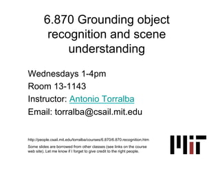 6.870 Grounding object
          recognition and scene
              understanding
Wednesdays 1-4pm
Room 13-1143
Instructor: Antonio Torralba
Email: torralba@csail.mit.edu

http://people.csail.mit.edu/torralba/courses/6.870/6.870.recognition.htm
Some slides are borrowed from other classes (see links on the course
web site). Let me know if I forget to give credit to the right people.
 