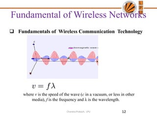 Fundamental of Wireless Networks
 Fundamentals of Wireless Communication Technology
where v is the speed of the wave (c in a vacuum, or less in other
media), f is the frequency and λ is the wavelength.
12Chandra Prakash, LPU
 